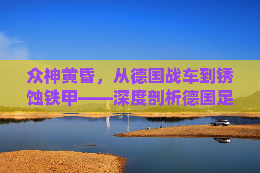 众神黄昏,从德国战车到锈蚀铁甲——深度剖析德国足球的系统性危机