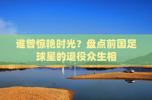 谁曾惊艳时光?盘点前国足球星的退役众生相