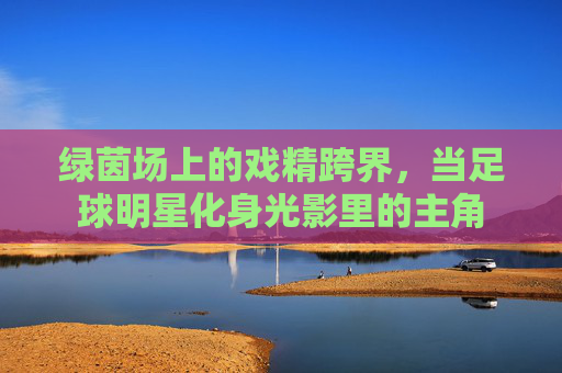 绿茵场上的戏精跨界,当足球明星化身光影里的主角