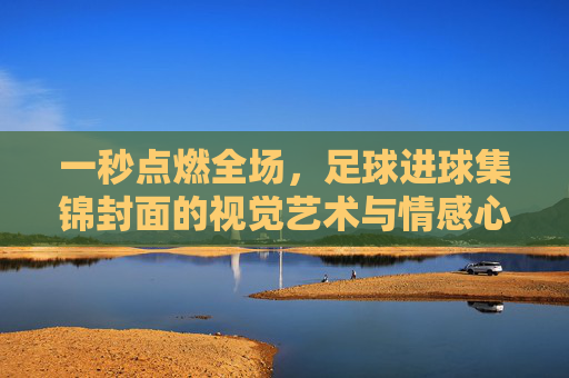 一秒点燃全场,足球进球集锦封面的视觉艺术与情感心理学