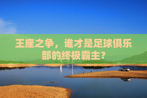 王座之争,谁才是足球俱乐部的终极霸主?