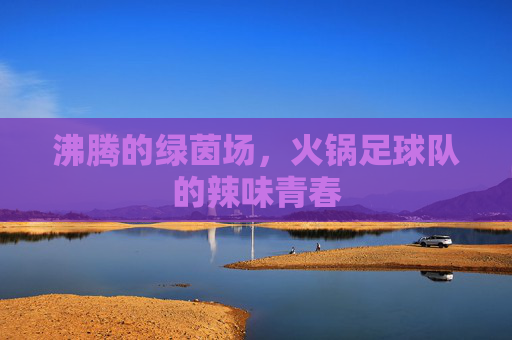 沸腾的绿茵场,火锅足球队的辣味青春