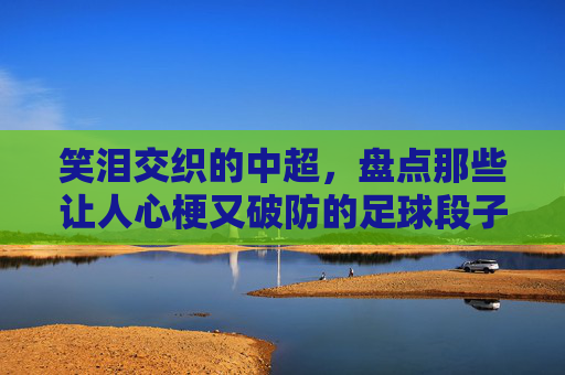笑泪交织的中超,盘点那些让人心梗又破防的足球段子