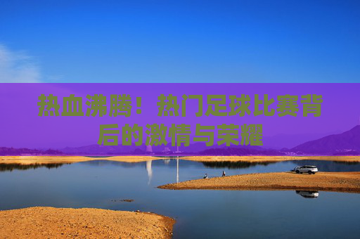 热血沸腾!热门足球比赛背后的激情与荣耀