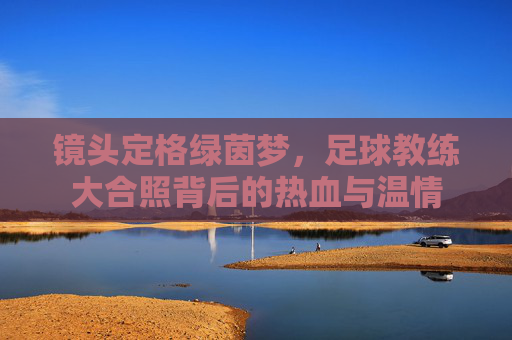 镜头定格绿茵梦，足球教练大合照背后的热血与温情