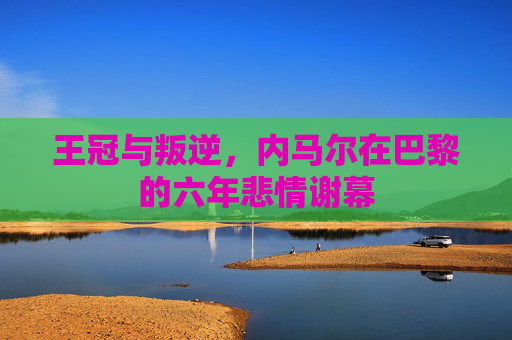 王冠与叛逆,内马尔在巴黎的六年悲情谢幕