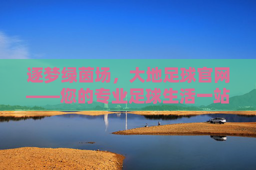 逐梦绿茵场，大地足球官网——您的专业足球生活一站式平台