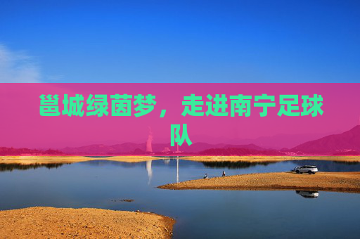 邕城绿茵梦,走进南宁足球队