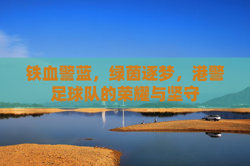 铁血警蓝,绿茵逐梦,港警足球队的荣耀与坚守