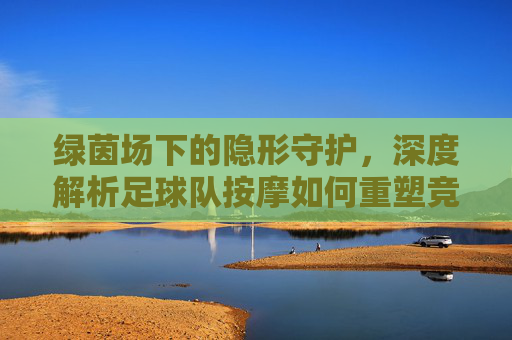 绿茵场下的隐形守护,深度解析足球队按摩如何重塑竞技状态