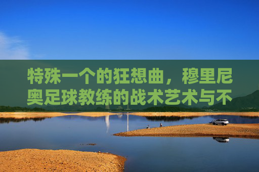 特殊一个的狂想曲,穆里尼奥足球教练的战术艺术与不屈灵魂