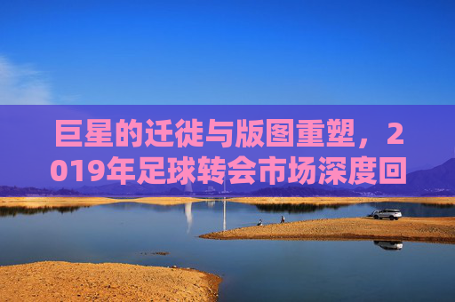 巨星的迁徙与版图重塑,2019年足球转会市场深度回顾