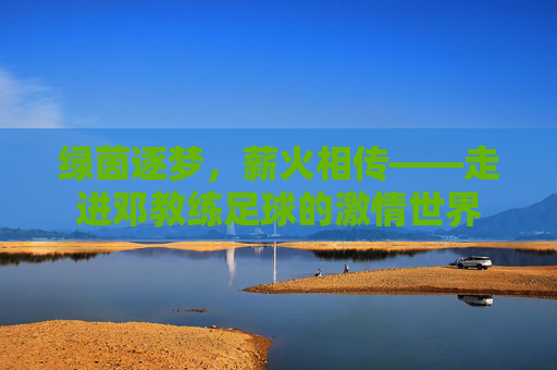 绿茵逐梦，薪火相传——走进邓教练足球的激情世界