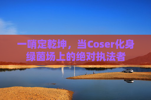 一哨定乾坤，当Coser化身绿茵场上的绝对执法者