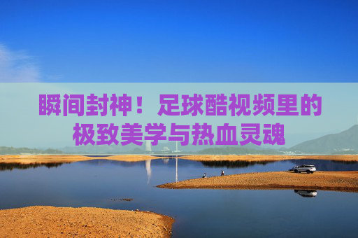 瞬间封神！足球酷视频里的极致美学与热血灵魂