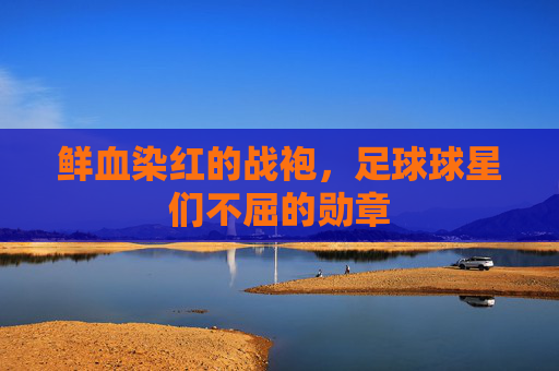 鲜血染红的战袍，足球球星们不屈的勋章