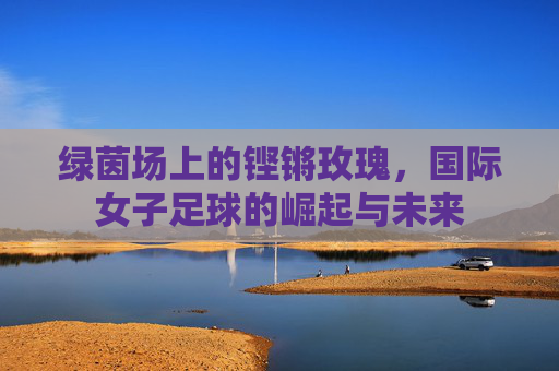 绿茵场上的铿锵玫瑰，国际女子足球的崛起与未来