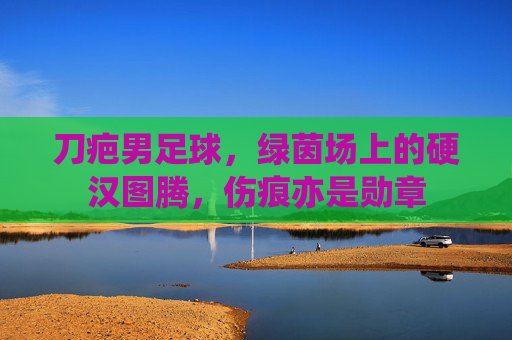 刀疤男足球,绿茵场上的硬汉图腾,伤痕亦是勋章