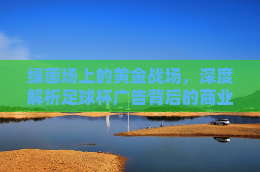 绿茵场上的黄金战场,深度解析足球杯广告背后的商业逻辑与情感博弈