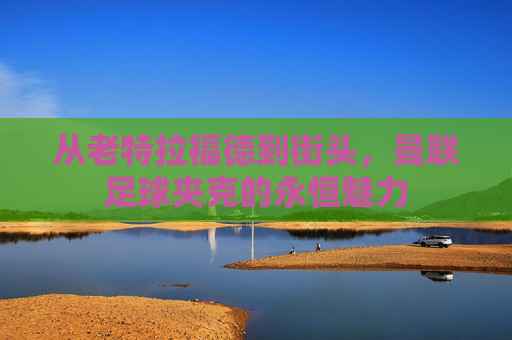 从老特拉福德到街头,曼联足球夹克的永恒魅力