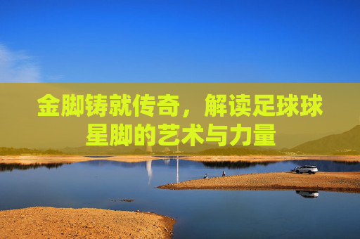金脚铸就传奇,解读足球球星脚的艺术与力量