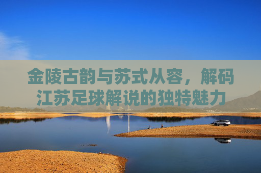 金陵古韵与苏式从容,解码江苏足球解说的独特魅力