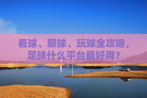 看球、聊球、玩球全攻略,足球什么平台最好用?