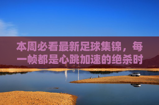 本周必看最新足球集锦,每一帧都是心跳加速的绝杀时刻