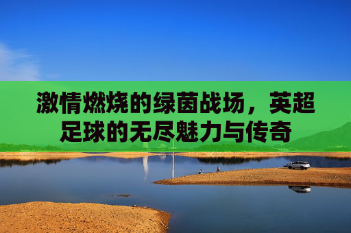 激情燃烧的绿茵战场,英超足球的无尽魅力与传奇