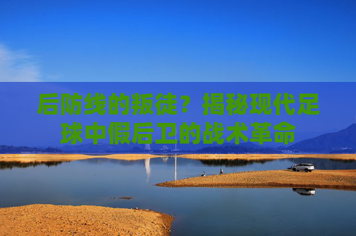 后防线的叛徒？揭秘现代足球中假后卫的战术革命