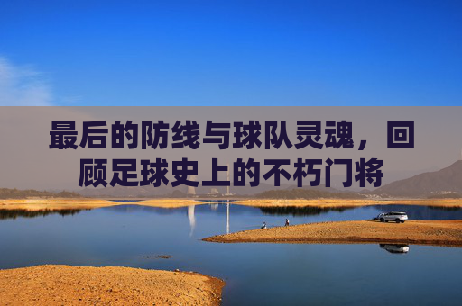 最后的防线与球队灵魂，回顾足球史上的不朽门将