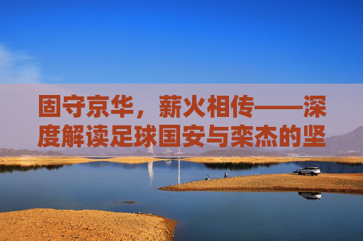 固守京华,薪火相传——深度解读足球国安与栾杰的坚守与情怀