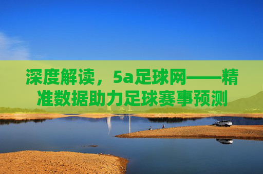 深度解读,5a足球网——精准数据助力足球赛事预测
