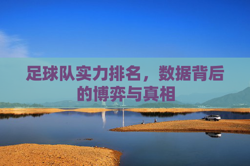 足球队实力排名,数据背后的博弈与真相