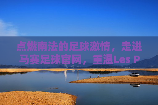 点燃南法的足球激情，走进马赛足球官网，重温Les Phocéens的荣耀时刻