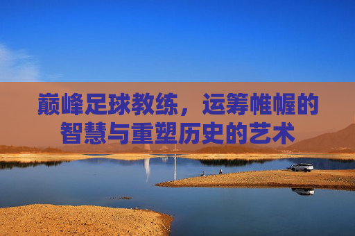 巅峰足球教练,运筹帷幄的智慧与重塑历史的艺术