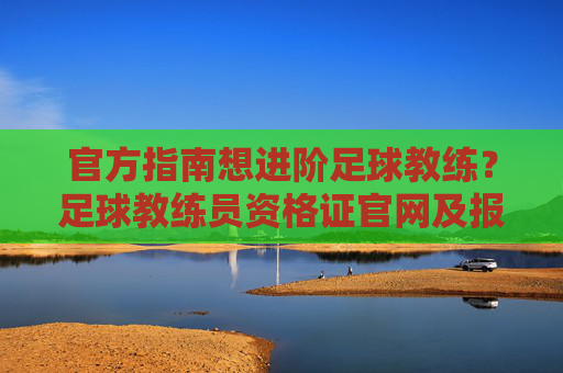 官方指南想进阶足球教练?足球教练员资格证官网及报考全攻略