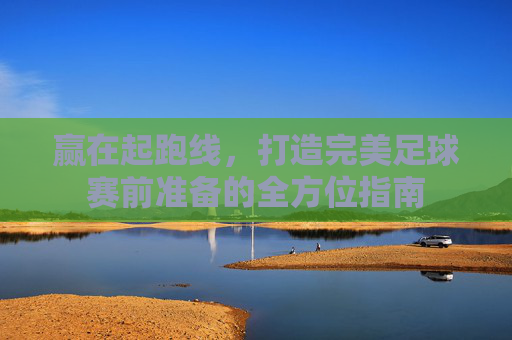 赢在起跑线,打造完美足球赛前准备的全方位指南