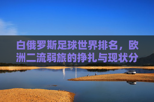 白俄罗斯足球世界排名,欧洲二流弱旅的挣扎与现状分析