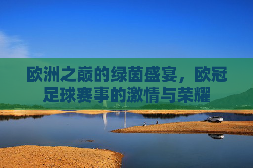 欧洲之巅的绿茵盛宴，欧冠足球赛事的激情与荣耀