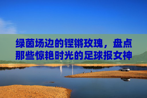 绿茵场边的铿锵玫瑰,盘点那些惊艳时光的足球报女神