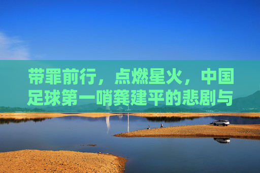 带罪前行，点燃星火，中国足球第一哨龚建平的悲剧与救赎