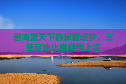碧海蓝天下的绿茵逐梦,三亚足球比赛燃情上演