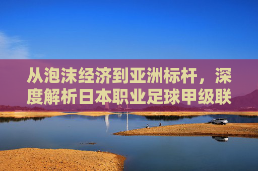 从泡沫经济到亚洲标杆,深度解析日本职业足球甲级联赛的独特魅力