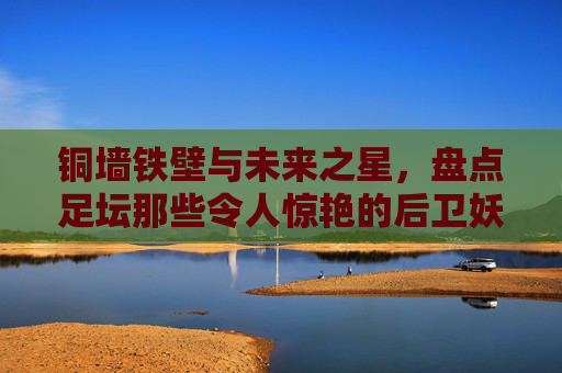 铜墙铁壁与未来之星,盘点足坛那些令人惊艳的后卫妖人