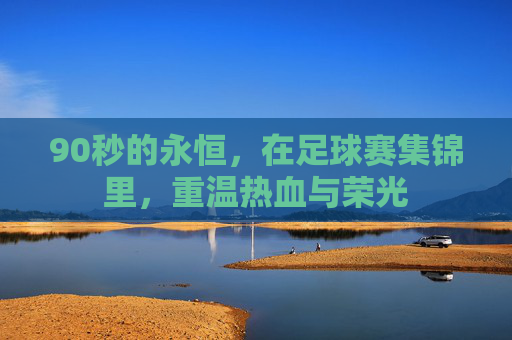 90秒的永恒,在足球赛集锦里,重温热血与荣光