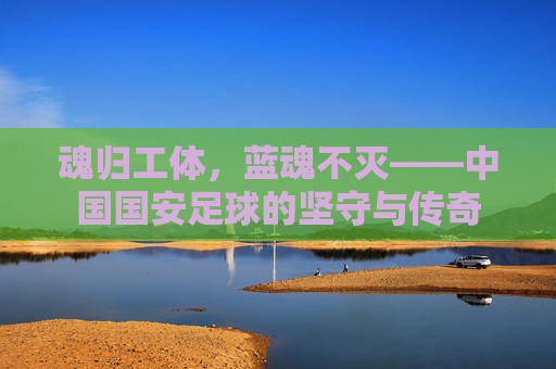 魂归工体，蓝魂不灭——中国国安足球的坚守与传奇