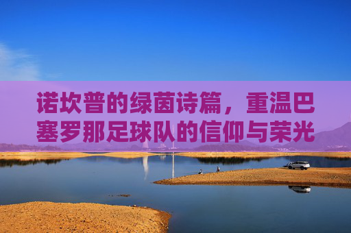 诺坎普的绿茵诗篇,重温巴塞罗那足球队的信仰与荣光