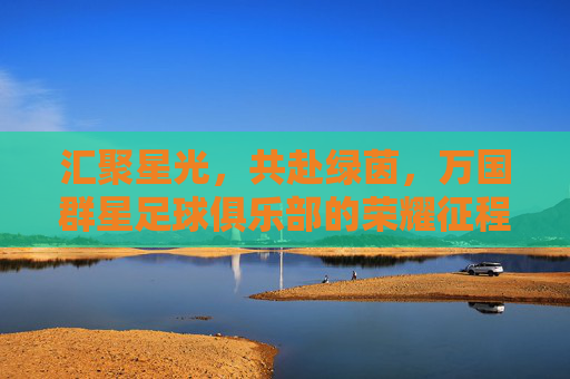 汇聚星光,共赴绿茵,万国群星足球俱乐部的荣耀征程