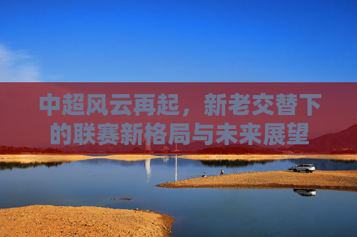 中超风云再起，新老交替下的联赛新格局与未来展望